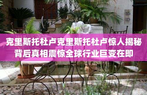 克里斯托杜卢克里斯托杜卢惊人揭秘背后真相震惊全球行业巨变在即