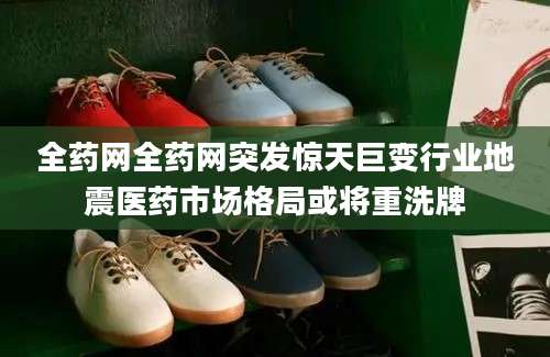 全药网全药网突发惊天巨变行业地震医药市场格局或将重洗牌