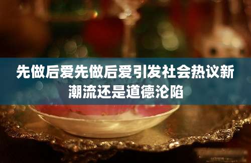 先做后爱先做后爱引发社会热议新潮流还是道德沦陷