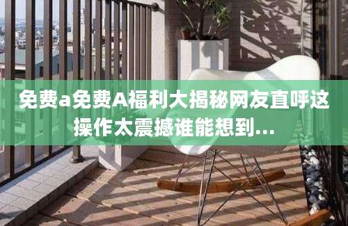 免费a免费A福利大揭秘网友直呼这操作太震撼谁能想到...