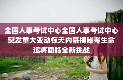 全国人事考试中心全国人事考试中心突发重大变动惊天内幕揭秘考生命运将面临全新挑战