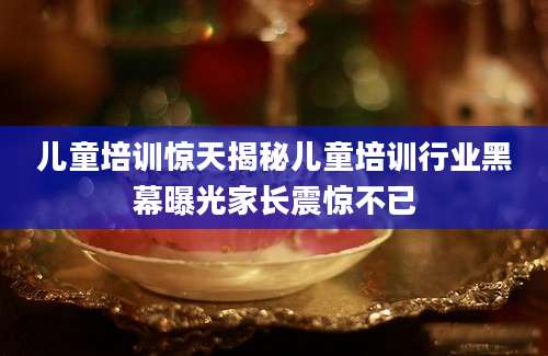 儿童培训惊天揭秘儿童培训行业黑幕曝光家长震惊不已
