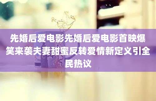 先婚后爱电影先婚后爱电影首映爆笑来袭夫妻甜蜜反转爱情新定义引全民热议