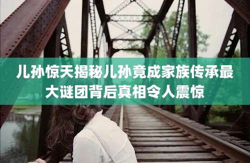 儿孙惊天揭秘儿孙竟成家族传承最大谜团背后真相令人震惊