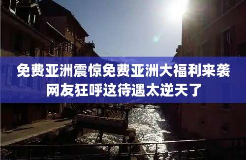 免费亚洲震惊免费亚洲大福利来袭网友狂呼这待遇太逆天了