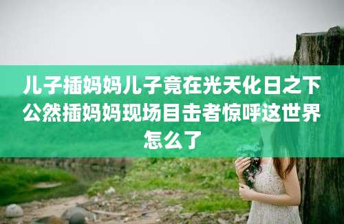 儿子插妈妈儿子竟在光天化日之下公然插妈妈现场目击者惊呼这世界怎么了