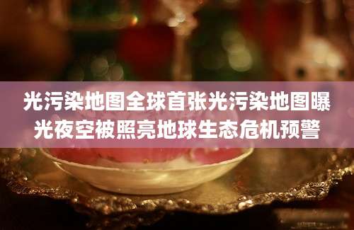 光污染地图全球首张光污染地图曝光夜空被照亮地球生态危机预警