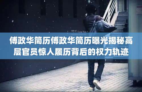 傅政华简历傅政华简历曝光揭秘高层官员惊人履历背后的权力轨迹