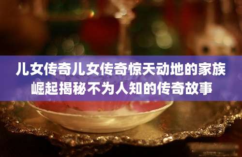 儿女传奇儿女传奇惊天动地的家族崛起揭秘不为人知的传奇故事