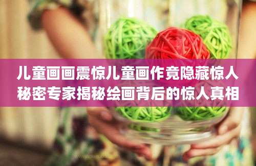 儿童画画震惊儿童画作竟隐藏惊人秘密专家揭秘绘画背后的惊人真相