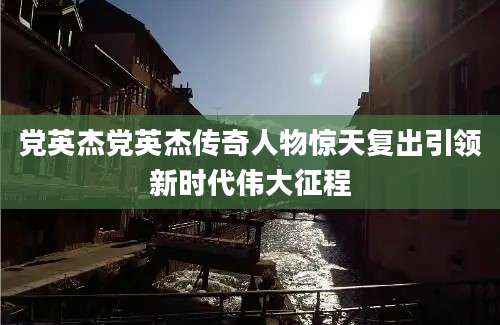 党英杰党英杰传奇人物惊天复出引领新时代伟大征程