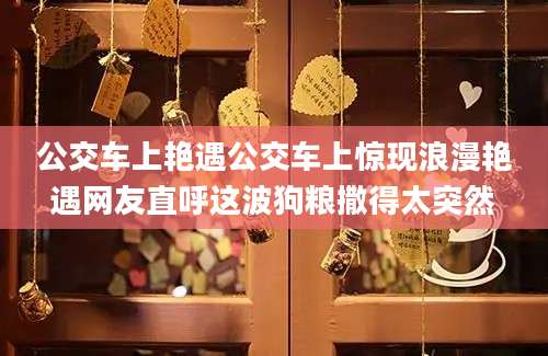公交车上艳遇公交车上惊现浪漫艳遇网友直呼这波狗粮撒得太突然