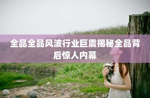 全品全品风波行业巨震揭秘全品背后惊人内幕