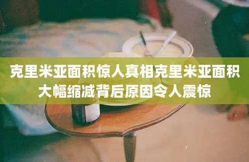 克里米亚面积惊人真相克里米亚面积大幅缩减背后原因令人震惊