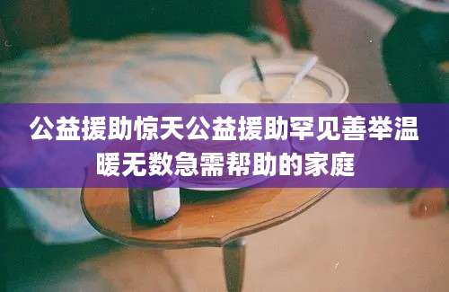 公益援助惊天公益援助罕见善举温暖无数急需帮助的家庭