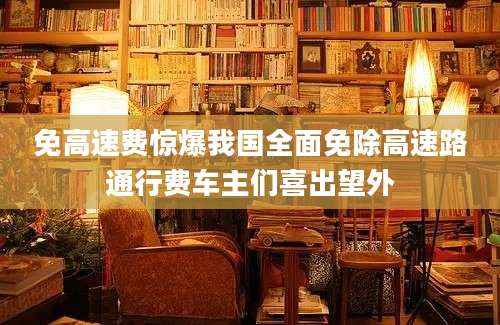 免高速费惊爆我国全面免除高速路通行费车主们喜出望外