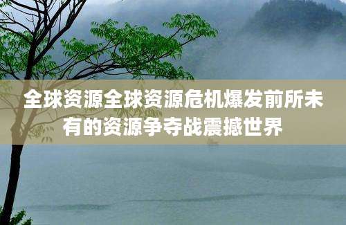 全球资源全球资源危机爆发前所未有的资源争夺战震撼世界