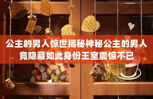 公主的男人惊世揭秘神秘公主的男人竟隐藏如此身份王室震惊不已