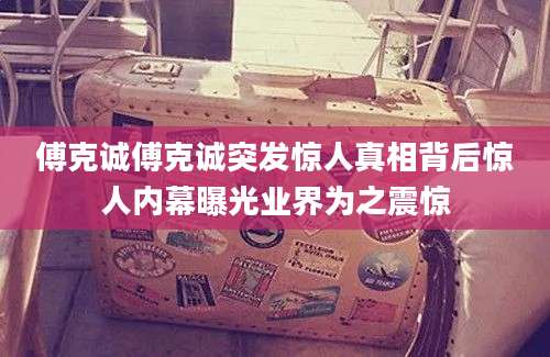 傅克诚傅克诚突发惊人真相背后惊人内幕曝光业界为之震惊