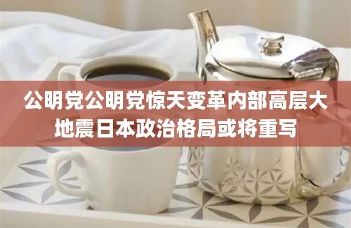 公明党公明党惊天变革内部高层大地震日本政治格局或将重写