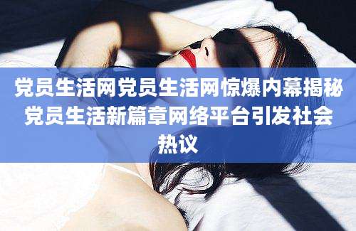 党员生活网党员生活网惊爆内幕揭秘党员生活新篇章网络平台引发社会热议