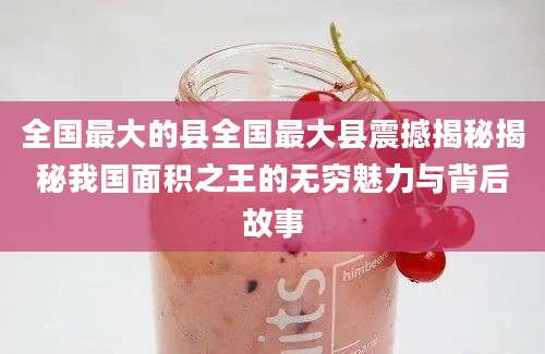 全国最大的县全国最大县震撼揭秘揭秘我国面积之王的无穷魅力与背后故事