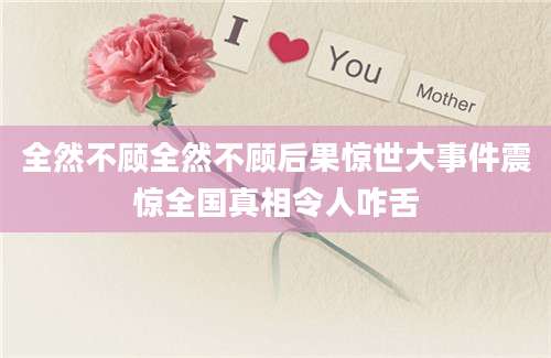 全然不顾全然不顾后果惊世大事件震惊全国真相令人咋舌