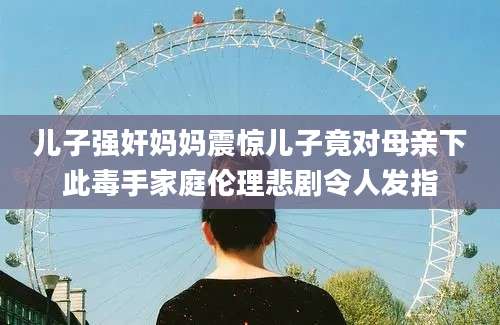 儿子强奸妈妈震惊儿子竟对母亲下此毒手家庭伦理悲剧令人发指