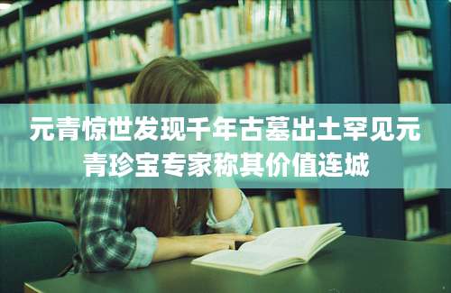 元青惊世发现千年古墓出土罕见元青珍宝专家称其价值连城