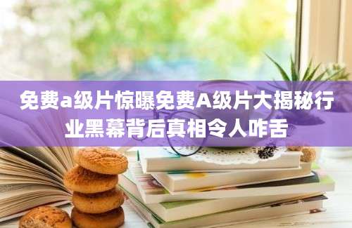 免费a级片惊曝免费A级片大揭秘行业黑幕背后真相令人咋舌