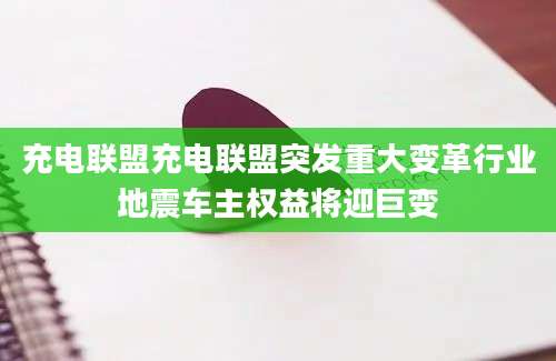 充电联盟充电联盟突发重大变革行业地震车主权益将迎巨变