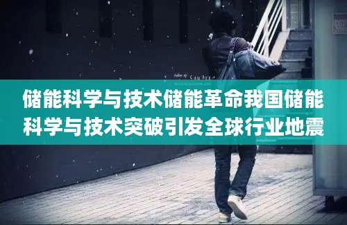 储能科学与技术储能革命我国储能科学与技术突破引发全球行业地震