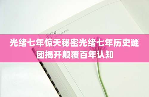 光绪七年惊天秘密光绪七年历史谜团揭开颠覆百年认知