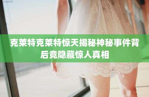 克莱特克莱特惊天揭秘神秘事件背后竟隐藏惊人真相