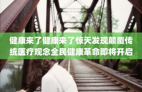 健康来了健康来了惊天发现颠覆传统医疗观念全民健康革命即将开启