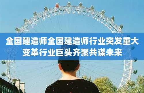 全国建造师全国建造师行业突发重大变革行业巨头齐聚共谋未来