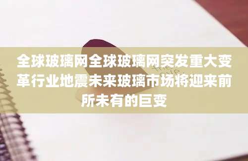 全球玻璃网全球玻璃网突发重大变革行业地震未来玻璃市场将迎来前所未有的巨变