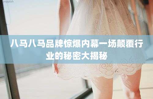 八马八马品牌惊爆内幕一场颠覆行业的秘密大揭秘