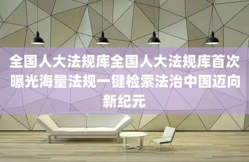 全国人大法规库全国人大法规库首次曝光海量法规一键检索法治中国迈向新纪元