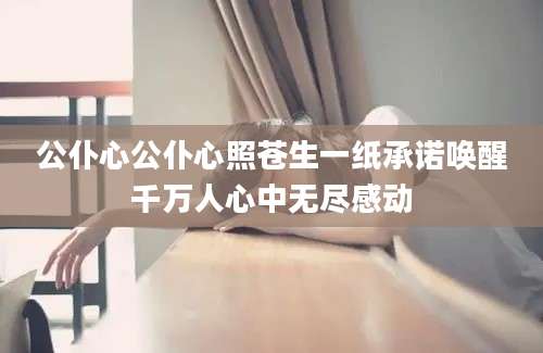公仆心公仆心照苍生一纸承诺唤醒千万人心中无尽感动