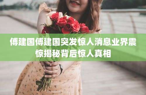 傅建国傅建国突发惊人消息业界震惊揭秘背后惊人真相