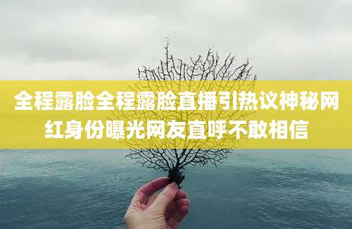 全程露脸全程露脸直播引热议神秘网红身份曝光网友直呼不敢相信