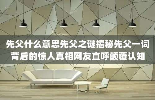 先父什么意思先父之谜揭秘先父一词背后的惊人真相网友直呼颠覆认知