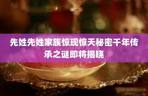 先姓先姓家族惊现惊天秘密千年传承之谜即将揭晓