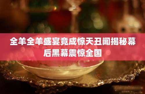 全羊全羊盛宴竟成惊天丑闻揭秘幕后黑幕震惊全国