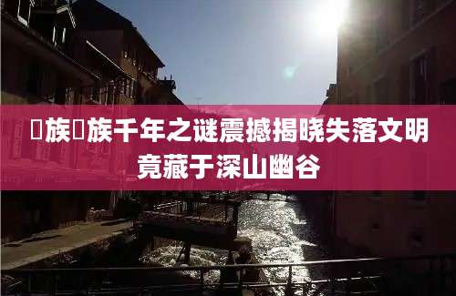 僰族僰族千年之谜震撼揭晓失落文明竟藏于深山幽谷