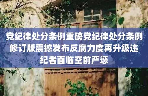 党纪律处分条例重磅党纪律处分条例修订版震撼发布反腐力度再升级违纪者面临空前严惩