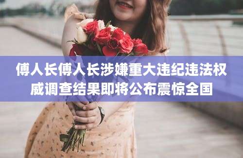 傅人长傅人长涉嫌重大违纪违法权威调查结果即将公布震惊全国