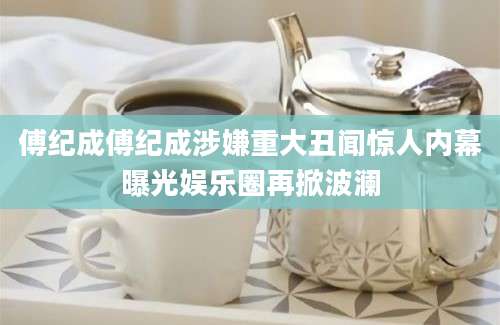 傅纪成傅纪成涉嫌重大丑闻惊人内幕曝光娱乐圈再掀波澜