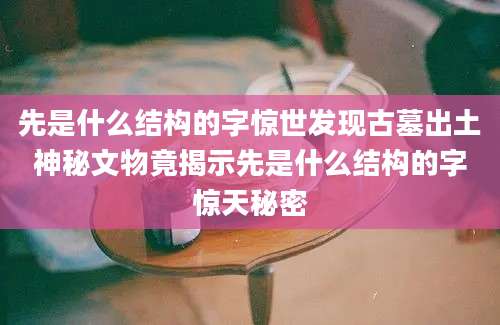 先是什么结构的字惊世发现古墓出土神秘文物竟揭示先是什么结构的字惊天秘密